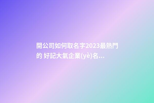 開公司如何取名字2023最熱門的 好記大氣企業(yè)名字,起名之家-第1張-公司起名-玄機(jī)派